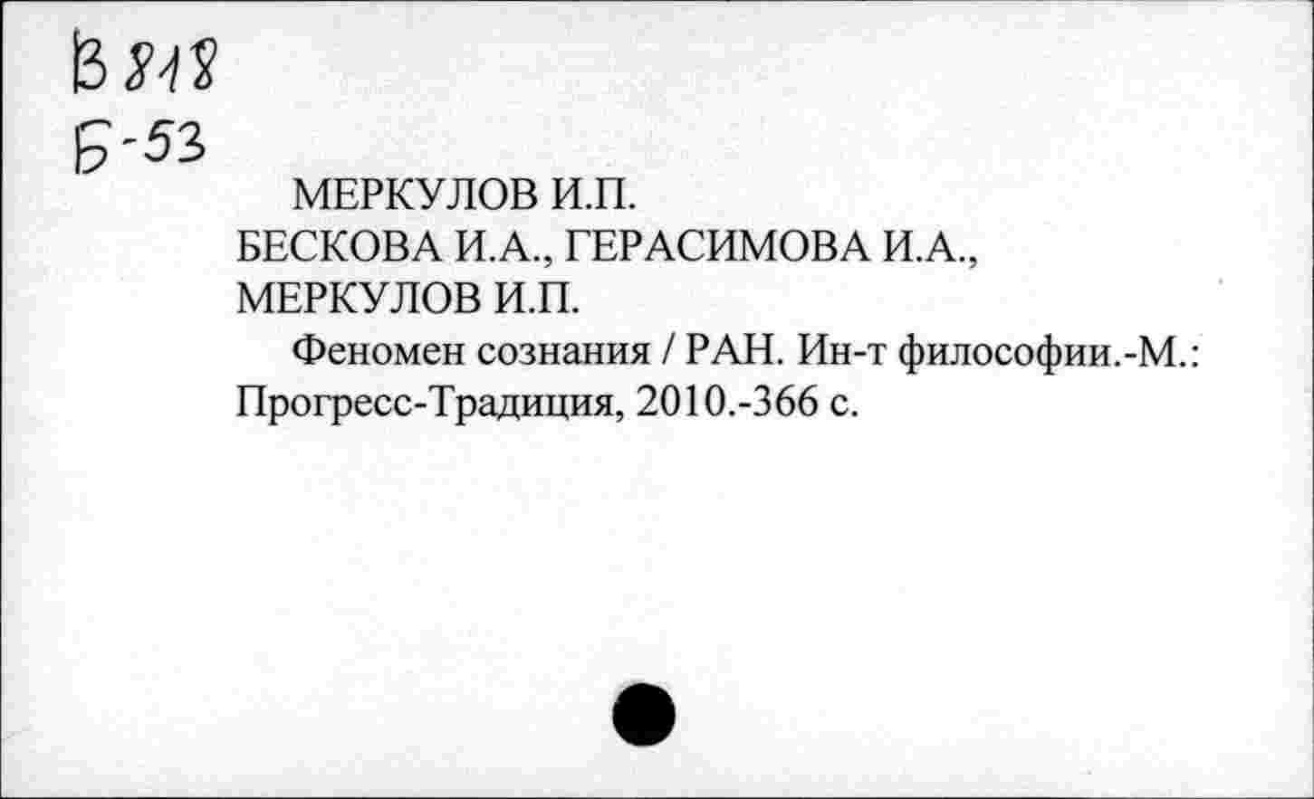 ﻿13 м
£-53
МЕРКУЛОВ И.П.
БЕСКОВА И.А., ГЕРАСИМОВА И.А, МЕРКУЛОВ И.П.
Феномен сознания / РАН. Ин-т философии.-М.: Прогресс-Традиция, 2010.-366 с.